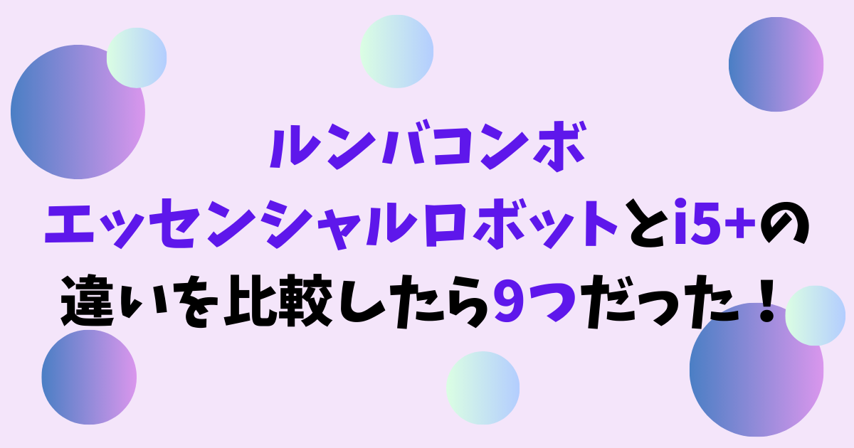 ルンバコンボエッセンシャルロボットとi5+の違いを比較したら9つだった！